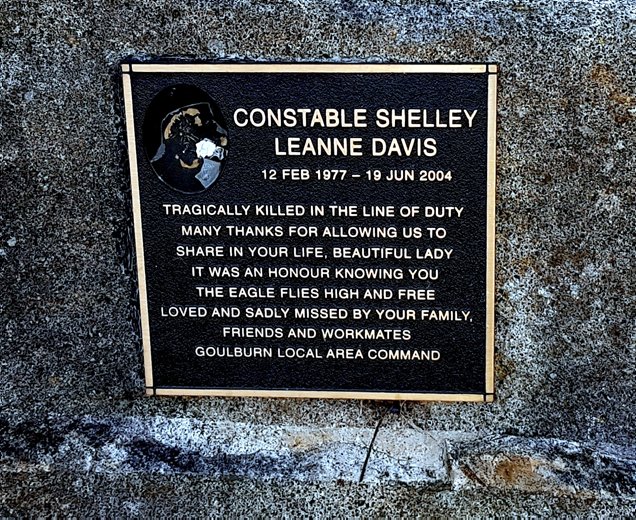 Shelley Leanne DAVIS - Memorial. Inscription: Constable Shelley Leanne DAVIS 12 Feb 1977 - 19 Jun 2004. Trafically killed in the line of Duty. Many thanks for allowing us to share in your life, beautiful lady it was an honour knowing you the Eagle flies high and free Loved and sadly missed by your family, friends and workmates. Goulburn Local Area Command.