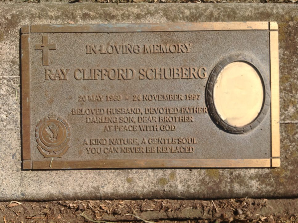 In loving memory Ray Clifford Schuberg 20 May 1960 - 24 November 1997 Beloved husband, devoted father, darling son, dear brother at peace with god A kind nature, a gentle soul you can never be replaced