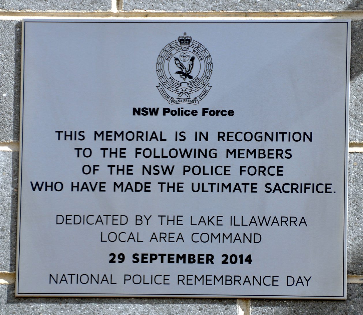 NSW Police Force. This memorial is in recognition to the following members of the NSW Police Force who have made the ultimate sacrifice. Dedicated by the Lake Illawarra Local Area Command. 29 September 2014. National Police Remembrance Day.