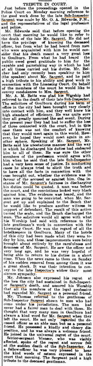 Goulburn Evening Penny Post Tuesday  9 September 1913 page 4 of 4   TRIBUTE IN COURT. Just before the proceedings opened in the Police Court on Monday morning reference to the good work done by the late Sub-Inspector Sargent was made by Mr. O. A. Edwards, P.M., and the representatives of the legal profession and police. Mr. Edwards said that before opening the court that morning he would like to refer to the death of the late Mr. Sargent. He did not have the privilege of knowing the deceased officer, but from what hie had heard from men who were acquainted with him he would   consider that his death meant a very great loss to Goulburn. From what he had heard the public owed great gratitude to him for the capable and painstaking way in which he had at all times carried out his duties. Mr. Belcher had only recently been speaking to him   (the speaker) about Mr. Sargent, and he paid a high tribute to his ability and good work in connection with the Licensing Court. On behalf of the members of the court he would like to convey condolences to Mrs. Sargent. Mr. A. M. Betts was glad his Worship had referred to the death of their late Sub-Inspector., The solicitors of Goulburn during his term of office in the city had been brought very closely into contact with him, and they well knew his high standard of efficiency. He was quite sure they all greatly mourned the sad event. During the present year they had had to suffer the lose of three connected with the court, but in this case there was not the comfort of knowing that they would meet again in this world. How ever, he hoped they would meet again in   another sphere. Speaking of Mr. Sargent, Mr. Betts said his unostatious manner and the way in which he discharged his duties had endeared him to all of them. He was sure the other members of the profession would agree with him when he said that the late Sub-Inspector had a very keen sense of justice. In conducting cases he always tried to elicit the truth and to have all the facts in connection with the case brought out, whether the evidence was in favour of the accused or against him. One   instance of Mr. Sargent's fairness in discharging his duties could be quoted. A man was before the court, and the convictions looked very black against him. The evidence was heard, and the man was going to be convicted, when Mr. Sargent got up and explained to the Bench that   he wold like to produce another witness in support of defendant. The result of this action turned the scale, and the Bench discharged the man. The solicitors would all agree with what his Worship had said with reference to the late gentleman's work in connection with the Licensing Court. He won the regard of all the hotel keepers in Goulburn. Many of the hotels of this city had been made what they were   today by him, and these improvements were being brought about entirely by the carefulness and firmness of Mr. Sargent. He saw the officer not very long ago, and he was very hopeful of being able to return to his duties in a short time. When the news came to them on Sunday of his sudden removal from among them it was a great shock. It was their intention to convey to the late Inspector's widow their most   sincere sympathy. Mr. Johnson also expressed his regret at the lose the city had sustained in Sub-Inspector Sargent's death, and assured his Worship   that all the members of the legal profession had regarded Mr. Sargent as a personal friend. Mr. Thomas referred to the gentleness of Sub-Inspector Sargent shown to men who had come under his jurisdiction. The men had never had a fairer man to deal with them. He thought that very many men in Goulburn had always a kind word for Mr. Sargent when they left the court. He not only regarded the   deceased officer as an able man but as a personal friend. He possessed a kindly and cheery   disposition, and he was always a welcome friend. He joined in the universal regret of the court. Senior-sergeant Wensor, who was visibly affected, spoke of the regret and sorrow felt at the sudden death of the Sub-Inspector. As a fellow-officer he was very pleased to hear the kind words of esteem expressed in the court that morning. The Sergeant paid a high tribute to the deceased gentleman.