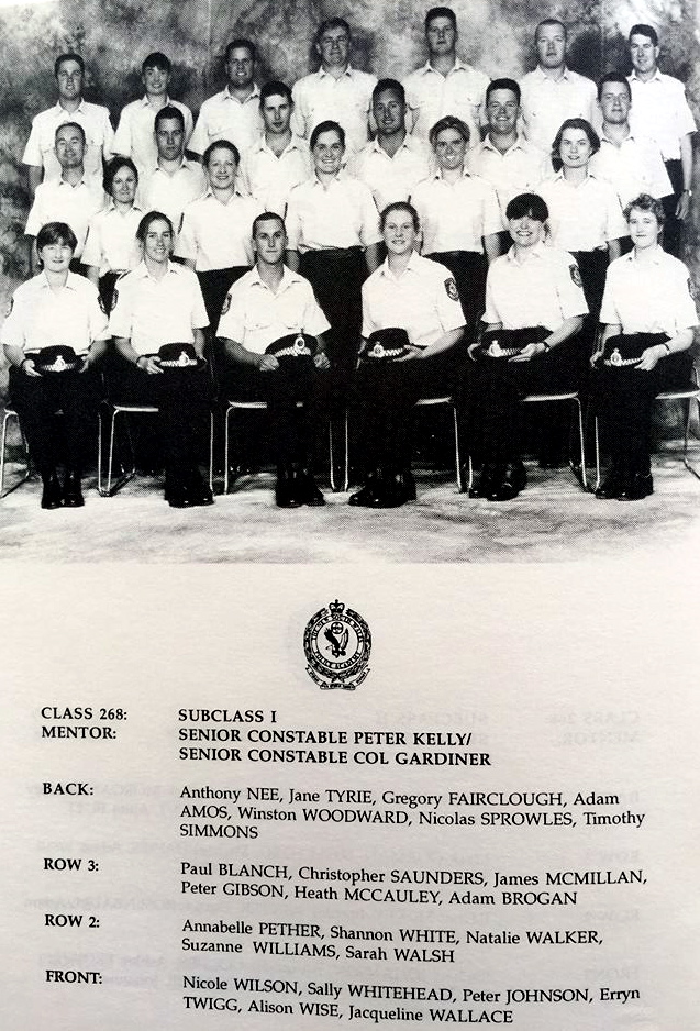NSW POLICE  1997.     ATTESTED 16 May 1997 CLASS 268:  SUBCLASS 1 MENTOR:  SENIOR CONSTABLE PETER KELLY, SENIOR CONSTABLE COL GARDINER  BACK ROW:  ANTHONY NEE, JANE TYRIE, GREGORY FAIRCLOUGH ( Dec ), ADAM AMOS, WINSTON WOODWARD, NICOLAS SPROWLES, TIMOTHY SIMMONS  ROW 3:  PAUL BLANCH, CHRISTOPHER SAUNDERS, JAMES McMILLAN, PETER GIBSON, HEATH McCAULEY, ADAM BROGAN  ROW 2:  ANNABELLE PETHER, SHANNON WHITE, NATALIE WALKER, SUZANNE WILLIAMS, SARAH WALSH  FRONT:  NICOLE WILSON, SALLY WHITEHEAD, PETER JOHNSON, ERRYN TWIGG, ALISON WISE, JACQUELINE WALLACE