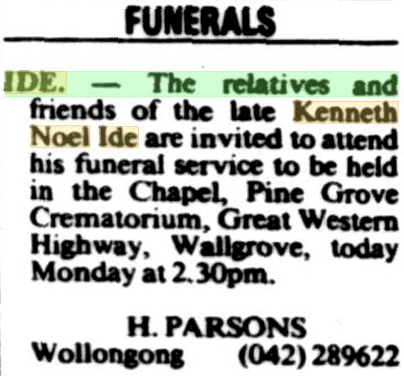 FUNERALS: IDE. - The relatives and friends of the late Kenneth Noel IDE are invited to attend his funeral service to be held in the Chaqpel, Pine Grove Crematorium, Great Western Highway, Wallgrove, today Monday ( 11 May 1987 ) at 2.30pm. H. PARSONS, Wollongong 42289622