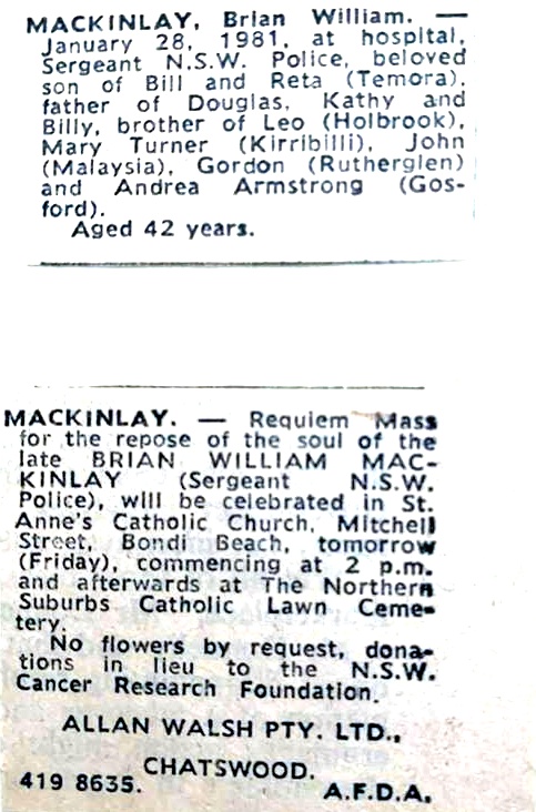 MACKINLAY, Brian William January 28, 1981, at hospital, Sergeant N.S.W. Police, beloved son of Bill and Reta ( Temora ). father of Douglas, Kathy and Billy, brother of Leo ( Holbrook ), Mary Turner ( Kirribilli ), John ( Malaysia ), Gordon ( Rutherglen ) and Andrew Armstrong ( Gosford ) Aged 42 years. MACKINLAY, Requiem Mass for the respose of the soul of the late BRIAN WILLIAM MACKINLAY ( Sergeant N.S.W. Police ), will be celebrated in St. Anne's Catholic Church, Mitchell Street, Bondi Beach, tomorrow ( Friday, commencing at 2pm and afterwards at the Northern Suburbs Catholic Lawn Cemetery. No flowers by request, donations in lieu to the N.S.W. Cancer Research Foundation. ALLAN WALSH P/LTD CHATSWOOD 4198635