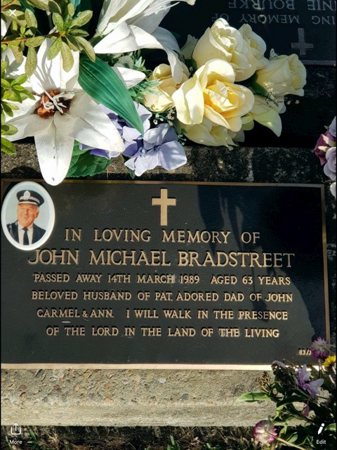 John Michael BRADSTREET. In loving Memory of John Michael BRADSTREET. Passed away 14th March 1989. Aged 63 years. Beloved husband of Pat. Adored Dad of John, Carmel & Ann. I will walk in the presence of the Lord in the land of the living.